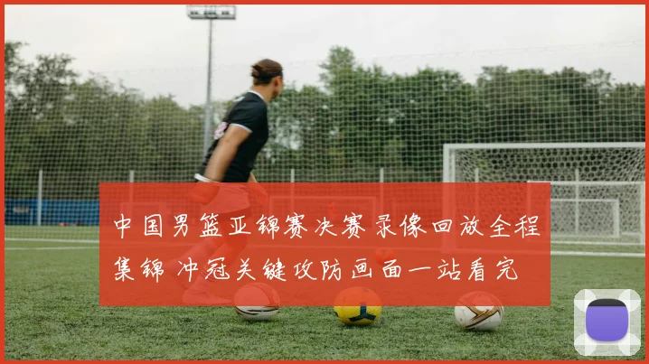 中国男篮亚锦赛决赛录像回放全程集锦 冲冠关键攻防画面一站看完