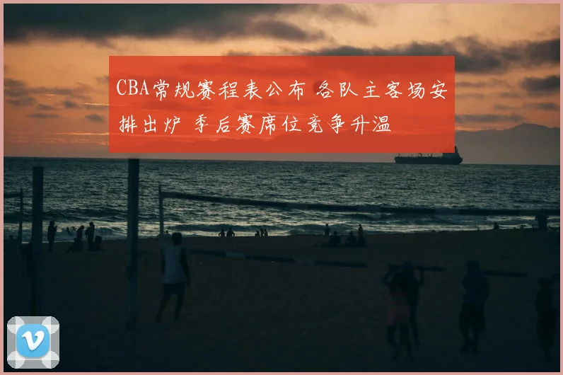 CBA常规赛程表公布 各队主客场安排出炉 季后赛席位竞争升温