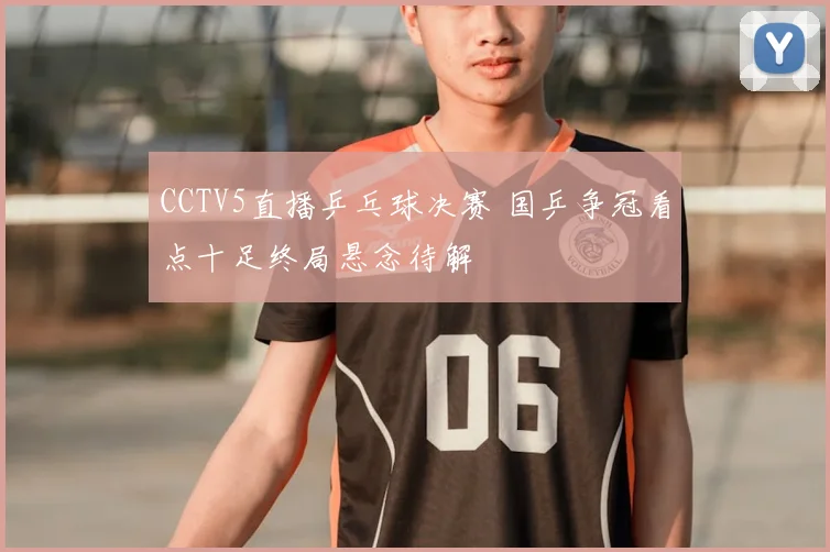 CCTV5直播乒乓球决赛 国乒争冠看点十足终局悬念待解