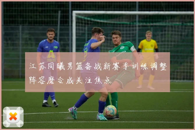 江苏同曦男篮备战新赛季训练调整阵容磨合成关注焦点
