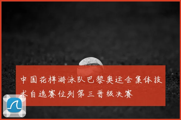 中国花样游泳队巴黎奥运会集体技术自选赛位列第三晋级决赛