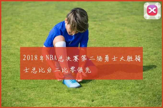 2018年NBA总决赛第二场勇士大胜骑士总比分二比零领先