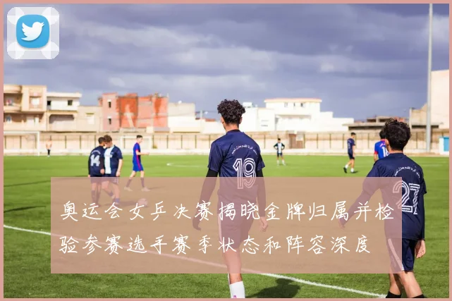 奥运会女乒决赛揭晓金牌归属并检验参赛选手赛季状态和阵容深度