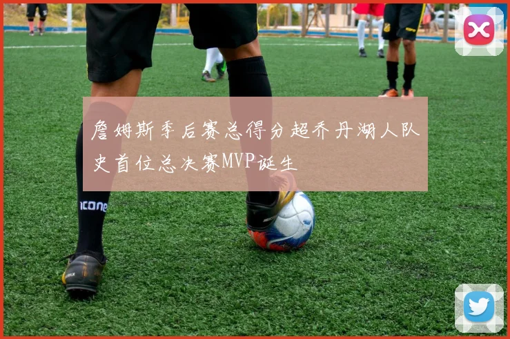 詹姆斯季后赛总得分超乔丹湖人队史首位总决赛MVP诞生