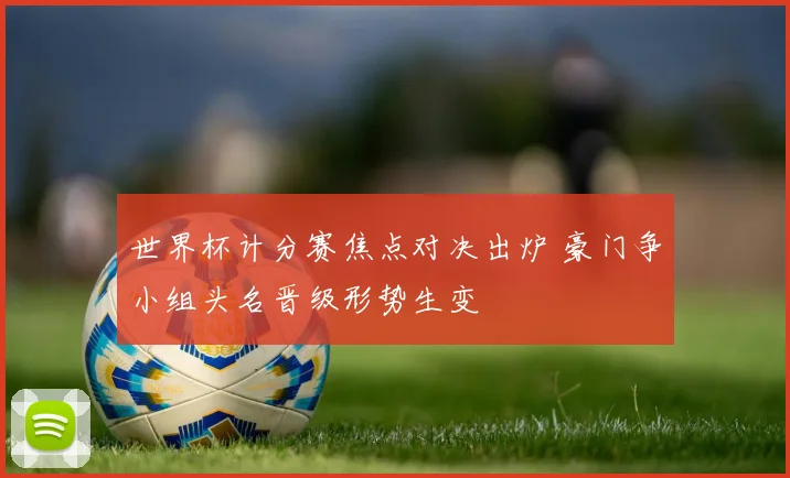 世界杯计分赛焦点对决出炉 豪门争小组头名晋级形势生变