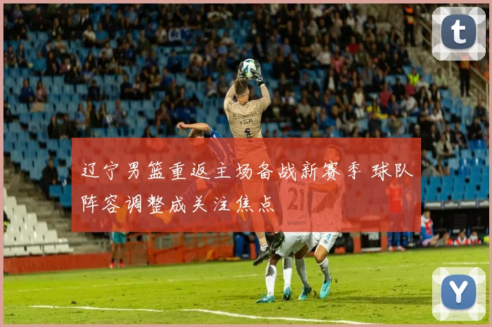 辽宁男篮重返主场备战新赛季 球队阵容调整成关注焦点