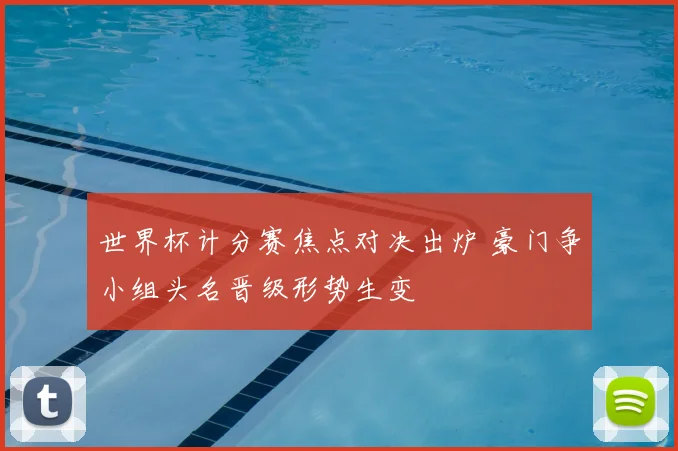 世界杯计分赛焦点对决出炉 豪门争小组头名晋级形势生变