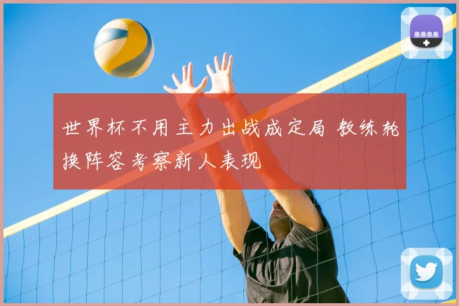 世界杯不用主力出战成定局 教练轮换阵容考察新人表现