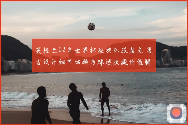 英格兰02年世界杯经典队服盘点 复古设计细节回顾与球迷收藏价值解析