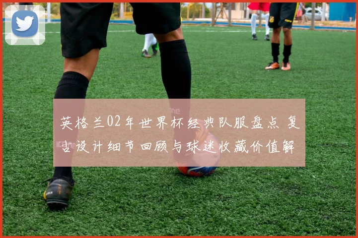 英格兰02年世界杯经典队服盘点 复古设计细节回顾与球迷收藏价值解析