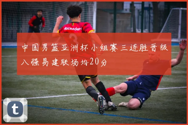 中国男篮亚洲杯小组赛三连胜晋级八强易建联场均20分