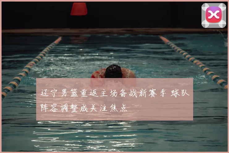 辽宁男篮重返主场备战新赛季 球队阵容调整成关注焦点