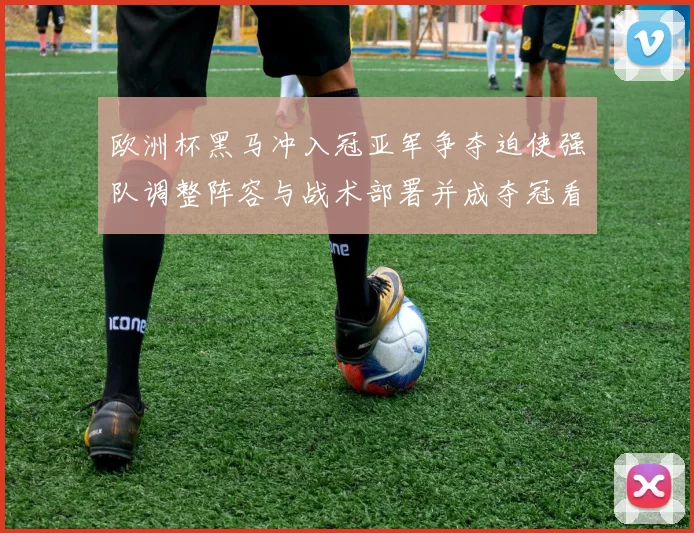 欧洲杯黑马冲入冠亚军争夺迫使强队调整阵容与战术部署并成夺冠看点