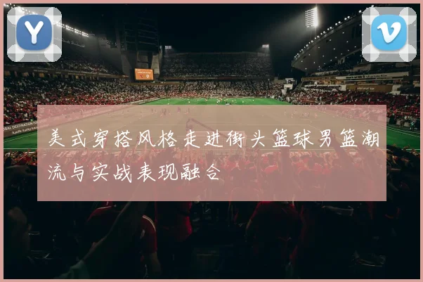 美式穿搭风格走进街头篮球男篮潮流与实战表现融合