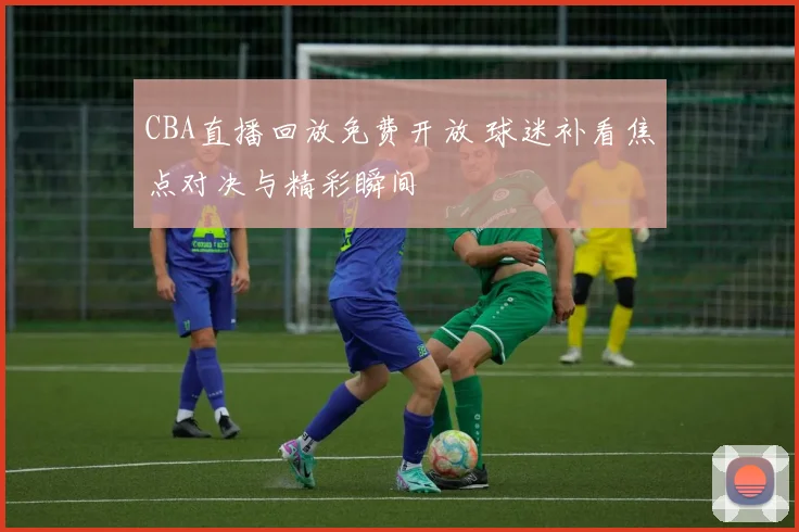 CBA直播回放免费开放 球迷补看焦点对决与精彩瞬间