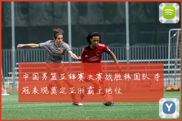 中国男篮亚锦赛决赛战胜韩国队 夺冠表现奠定亚洲霸主地位
