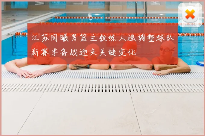江苏同曦男篮主教练人选调整球队新赛季备战迎来关键变化