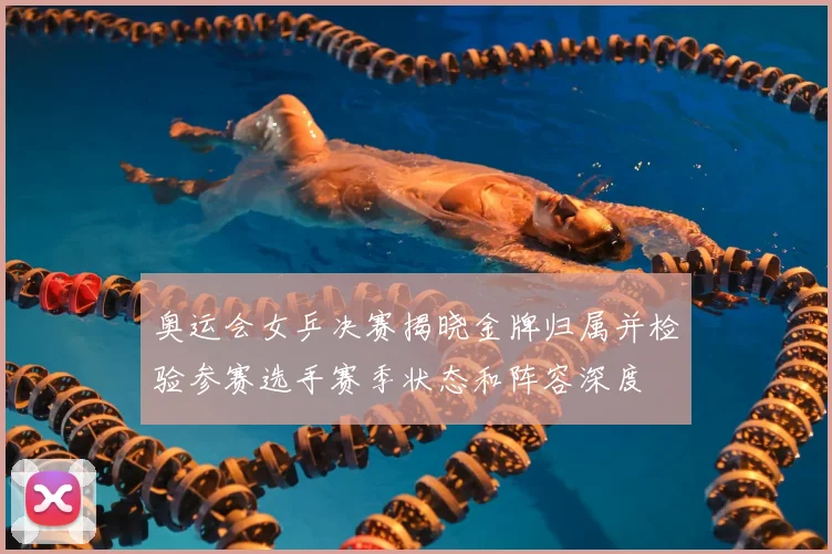 奥运会女乒决赛揭晓金牌归属并检验参赛选手赛季状态和阵容深度