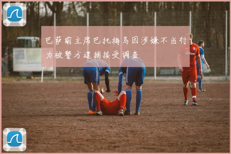 巴萨前主席巴托梅乌因涉嫌不当行为被警方逮捕接受调查