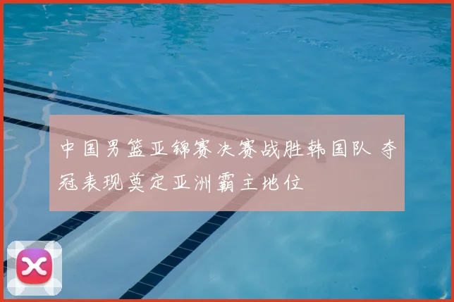 中国男篮亚锦赛决赛战胜韩国队 夺冠表现奠定亚洲霸主地位