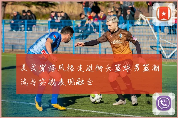 美式穿搭风格走进街头篮球男篮潮流与实战表现融合