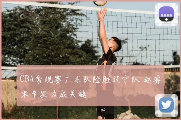 CBA常规赛广东队险胜辽宁队 赵睿末节发力成关键