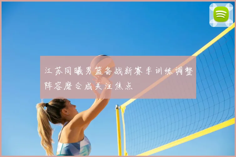 江苏同曦男篮备战新赛季训练调整阵容磨合成关注焦点