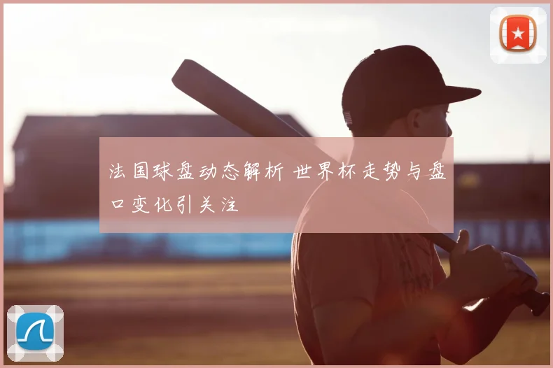 法国球盘动态解析 世界杯走势与盘口变化引关注